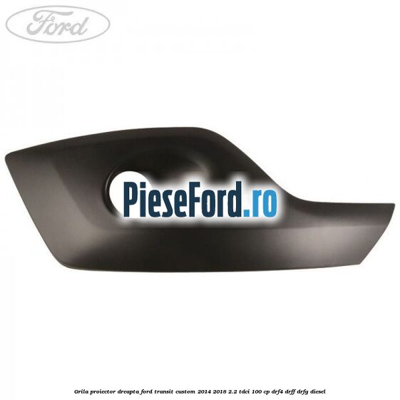 Grila proiector dreapta Ford Transit Custom 2014-2018 2.2 TDCi 100 cp DRF4, DRFF, DRFG diesel