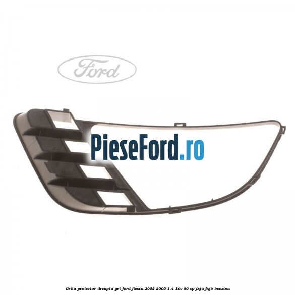 Grila proiector dreapta gri Ford Fiesta 2002-2005 1.4 16V 80 cp FXJA, FXJB benzina