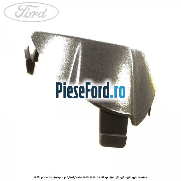 Grila proiector dreapta gri Ford Fiesta 2008-2012 1.4 97 cp RTJA, RTJB, SPJA, SPJC, SPJE benzina