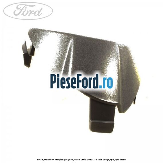 Grila proiector dreapta gri Ford Fiesta 2008-2012 1.4 TDCi 68 cp F6JB, F6JD diesel