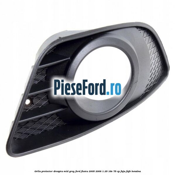 Grila proiector dreapta mid grey Ford Fiesta 2005-2008 1.25 16V 75 cp FUJA, FUJB benzina