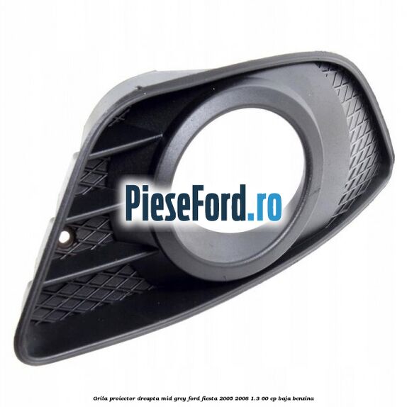 Grila proiector dreapta mid grey Ford Fiesta 2005-2008 1.3 60 cp BAJA benzina