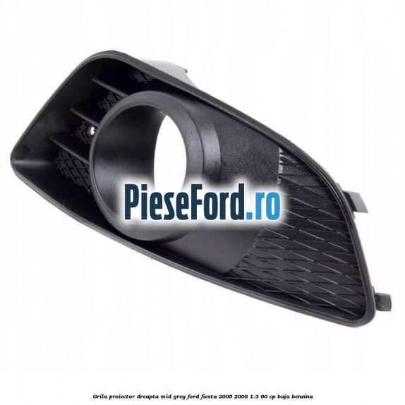 Grila proiector dreapta mid grey Ford Fiesta 2005-2008 1.3 60 cp BAJA benzina
