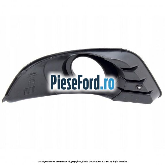 Grila proiector dreapta mid grey Ford Fiesta 2005-2008 1.3 60 cp BAJA benzina