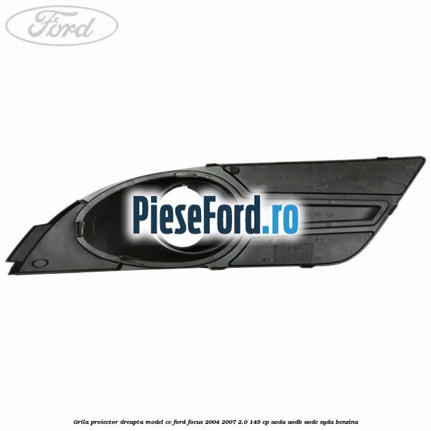 Grila proiector dreapta model CC Ford Focus 2004-2007 2.0 145 cp AODA, AODB, AODE, SYDA benzina