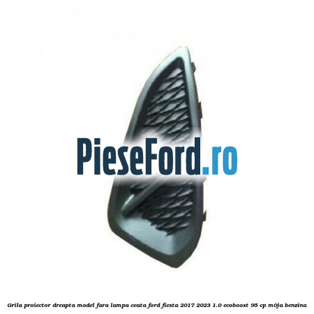 Grila proiector dreapta model fara lampa ceata Ford Fiesta 2017-2023 1.0 EcoBoost 95 cp M0JA benzina