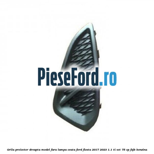 Grila proiector dreapta model fara lampa ceata Ford Fiesta 2017-2023 1.1 Ti-VCT 75 cp FSJB benzina
