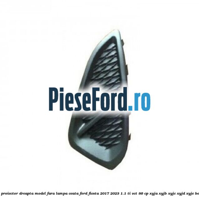 Grila proiector dreapta model fara lampa ceata Ford Fiesta 2017-2023 1.1 Ti-VCT 86 cp XYJA, XYJB, XYJC, XYJD, XYJE benzina