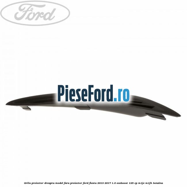 Grila proiector dreapta model fara proiector Ford Fiesta 2013-2017 1.0 EcoBoost 125 cp M1JE, M1JH benzina