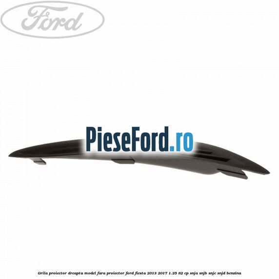 Grila proiector dreapta model fara proiector Ford Fiesta 2013-2017 1.25 82 cp SNJA, SNJB, SNJC, SNJD benzina