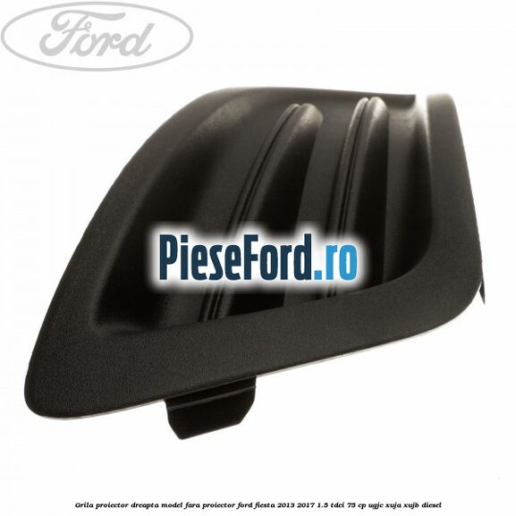 Grila proiector dreapta model fara proiector Ford Fiesta 2013-2017 1.5 TDCi 75 cp UGJC, XUJA, XUJB diesel