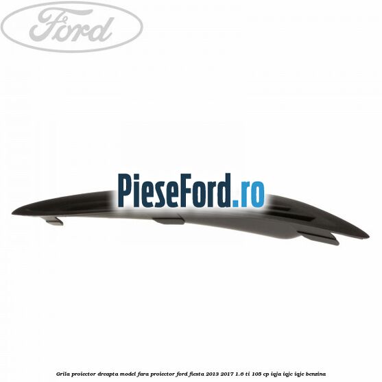 Grila proiector dreapta model fara proiector Ford Fiesta 2013-2017 1.6 Ti 105 cp IQJA, IQJC, IQJE benzina