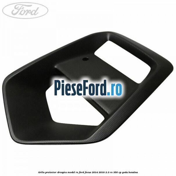 Grila proiector dreapta model RS Ford Focus 2014-2018 2.3 RS 350 cp YVDA benzina