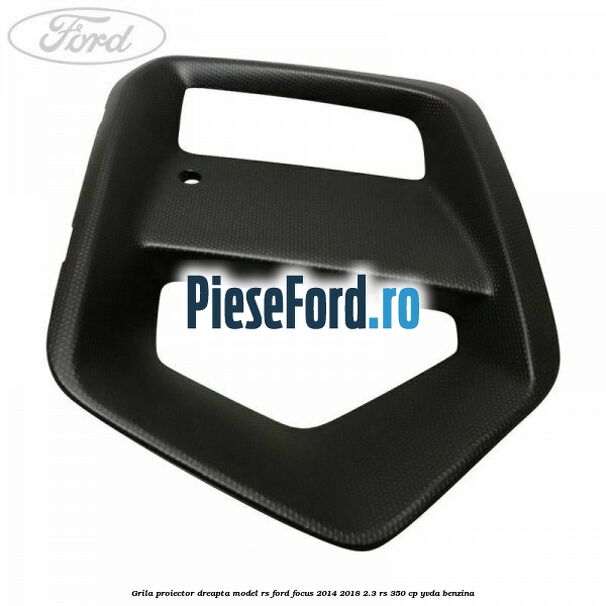 Grila proiector dreapta model RS Ford Focus 2014-2018 2.3 RS 350 cp YVDA benzina