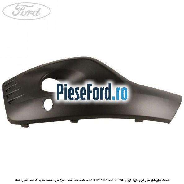 Grila proiector dreapta model sport Ford Tourneo Custom 2014-2018 2.0 EcoBlue 105 cp BJFA, BJFB, YLF6, YLFA, YLFB, YLFS diesel