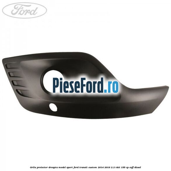 Grila proiector dreapta model sport Ford Transit Custom 2014-2018 2.2 TDCi 155 cp CVFF diesel