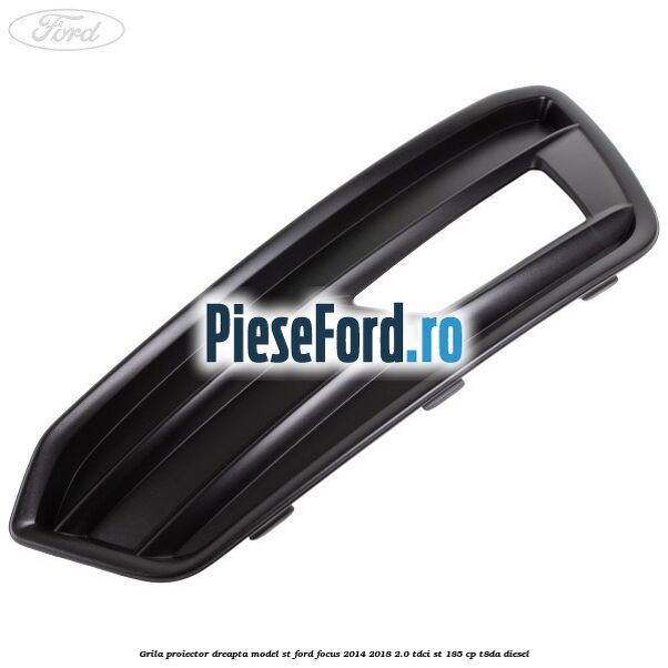 Grila proiector dreapta model ST Ford Focus 2014-2018 2.0 TDCi ST 185 cp T8DA diesel