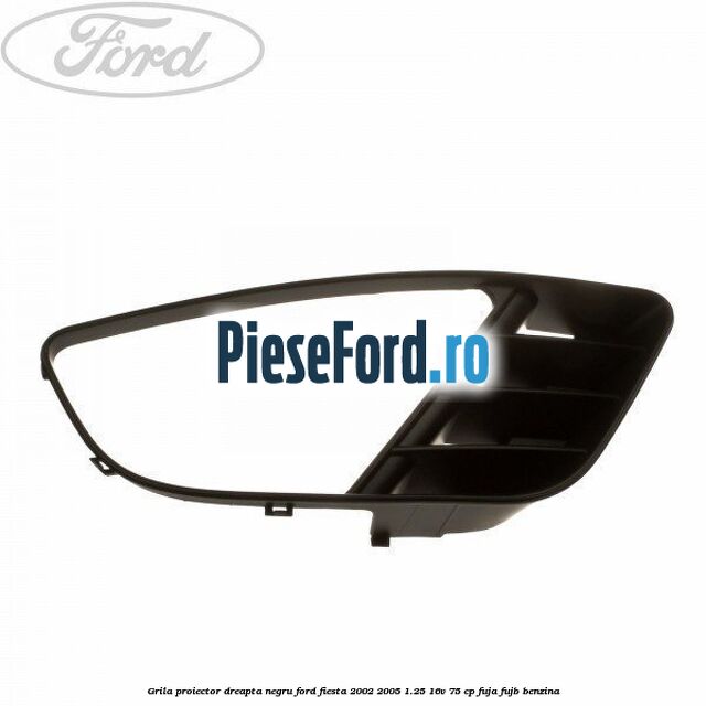 Grila proiector dreapta negru Ford Fiesta 2002-2005 1.25 16V 75 cp FUJA, FUJB benzina