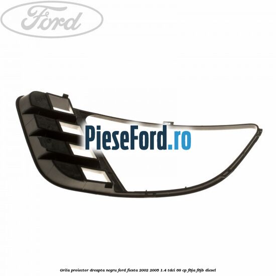 Grila proiector dreapta negru Ford Fiesta 2002-2005 1.4 TDCi 68 cp F6JA, F6JB diesel