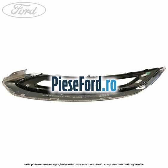 Grila proiector dreapta negru Ford Mondeo 2014-2018 2.0 EcoBoost 203 cp TNCA, TNCB, TNCD, TNCF benzina