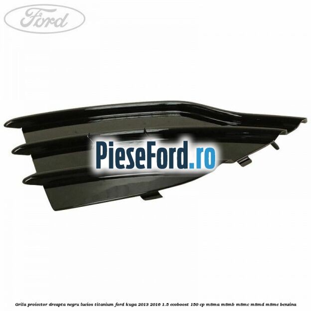 Grila proiector dreapta negru lucios Titanium Ford Kuga 2013-2016 1.5 EcoBoost 150 cp Grila proiector dreapta negru lucios Titanium Ford Kuga 2013-2016 1.5 EcoBoost 150 cp M8MA, M8MB, M8MC, M8MD, M8ME benzina