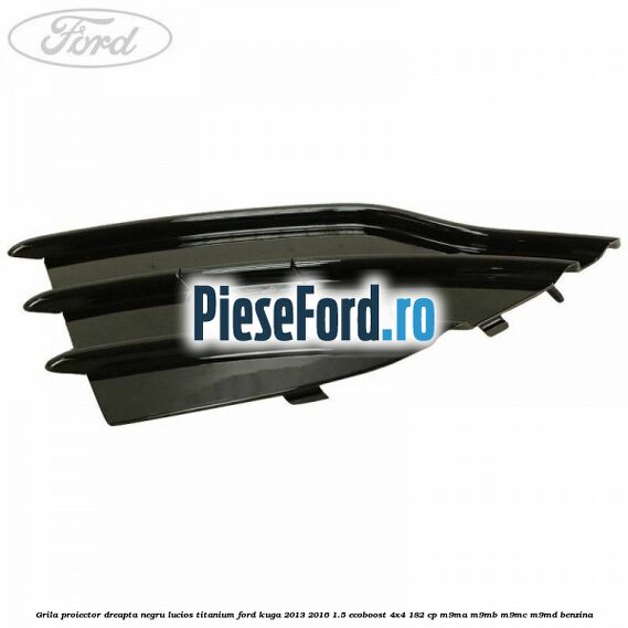 Grila proiector dreapta negru lucios Titanium Ford Kuga 2013-2016 1.5 EcoBoost 4x4 182 cp Grila proiector dreapta negru lucios Titanium Ford Kuga 2013-2016 1.5 EcoBoost 4x4 182 cp M9MA, M9MB, M9MC, M9MD benzina