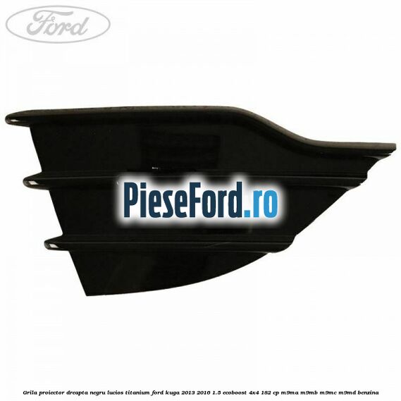 Grila proiector dreapta negru lucios Titanium Ford Kuga 2013-2016 1.5 EcoBoost 4x4 182 cp Grila proiector dreapta negru lucios Titanium Ford Kuga 2013-2016 1.5 EcoBoost 4x4 182 cp M9MA, M9MB, M9MC, M9MD benzina