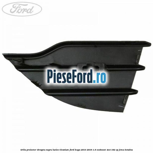 Grila proiector dreapta negru lucios Titanium Ford Kuga 2013-2016 1.6 EcoBoost 4x4 182 cp JTMA benzina