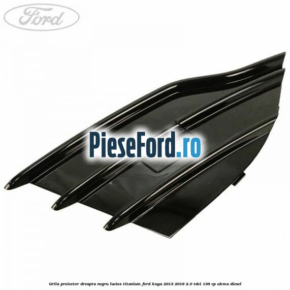 Grila proiector dreapta negru lucios Titanium Ford Kuga 2013-2016 2.0 TDCi 136 cp UKMA diesel