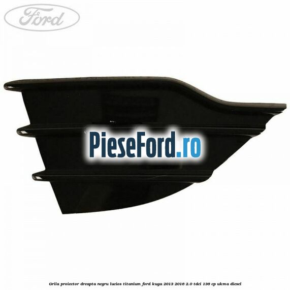 Grila proiector dreapta negru lucios Titanium Ford Kuga 2013-2016 2.0 TDCi 136 cp UKMA diesel