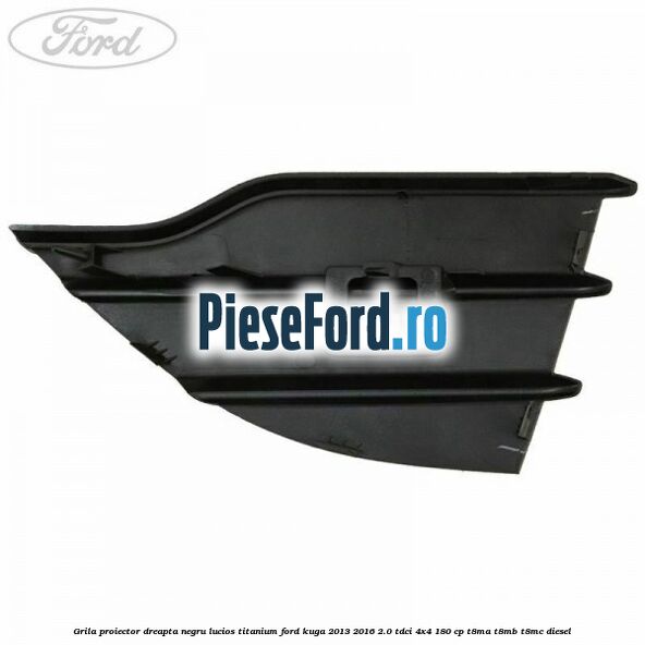Grila proiector dreapta negru lucios Titanium Ford Kuga 2013-2016 2.0 TDCi 4x4 180 cp T8MA, T8MB, T8MC diesel