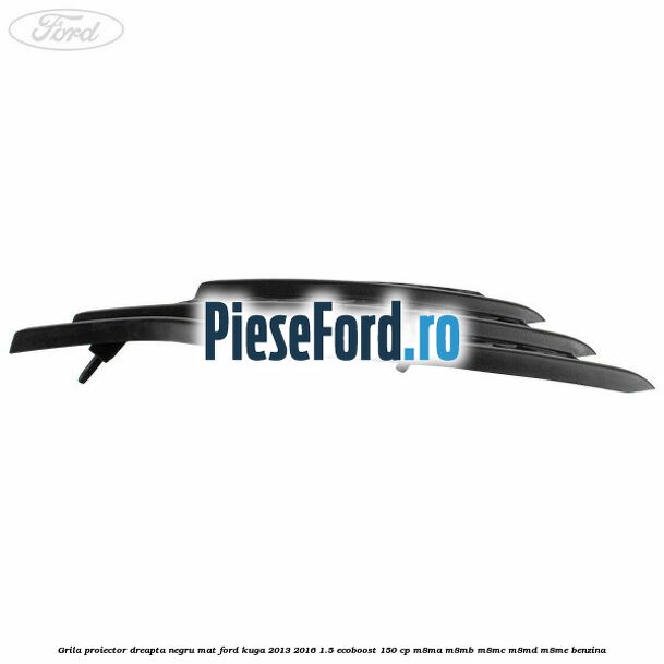 Grila proiector dreapta negru mat Ford Kuga 2013-2016 1.5 EcoBoost 150 cp M8MA, M8MB, M8MC, M8MD, M8ME benzina