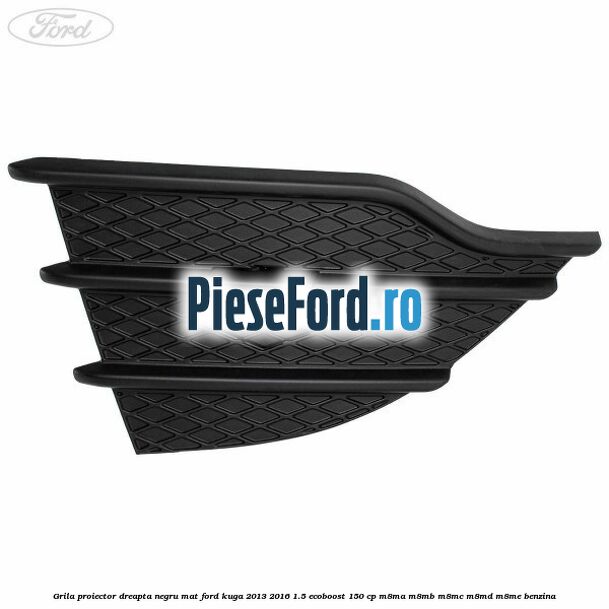 Grila proiector dreapta negru mat Ford Kuga 2013-2016 1.5 EcoBoost 150 cp M8MA, M8MB, M8MC, M8MD, M8ME benzina