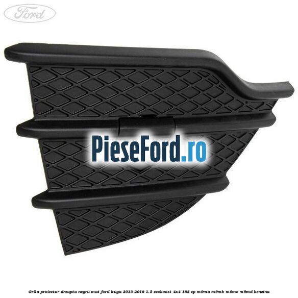 Grila proiector dreapta negru mat Ford Kuga 2013-2016 1.5 EcoBoost 4x4 182 cp M9MA, M9MB, M9MC, M9MD benzina