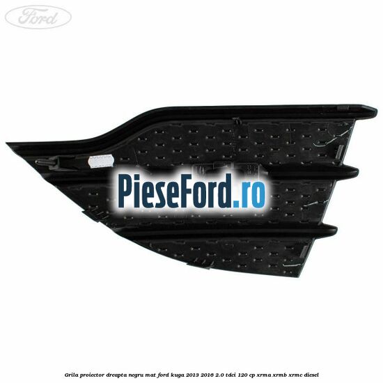 Grila proiector dreapta negru mat Ford Kuga 2013-2016 2.0 TDCi 120 cp Grila proiector dreapta negru mat Ford Kuga 2013-2016 2.0 TDCi 120 cp XRMA, XRMB, XRMC diesel