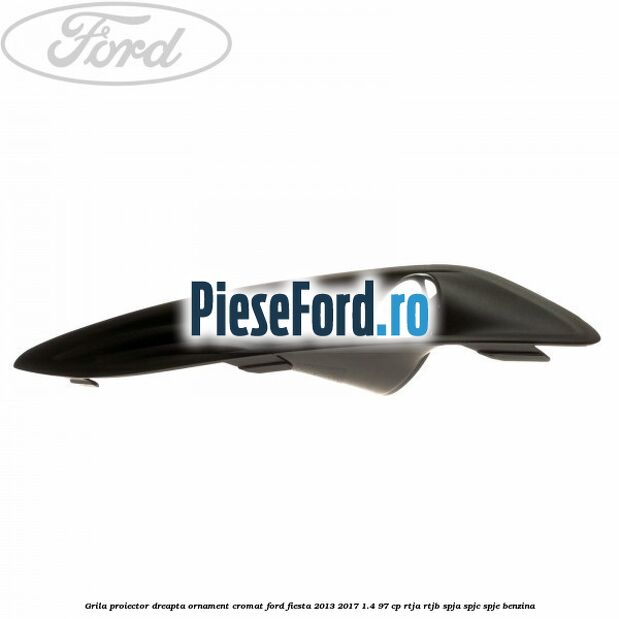 Grila proiector dreapta ornament cromat Ford Fiesta 2013-2017 1.4 97 cp RTJA, RTJB, SPJA, SPJC, SPJE benzina