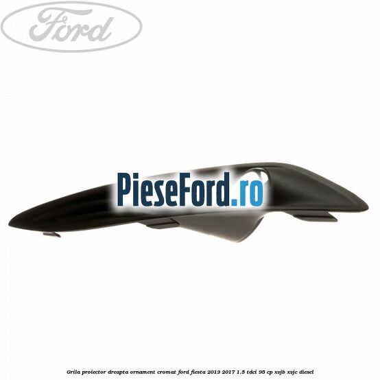 Grila proiector dreapta ornament cromat Ford Fiesta 2013-2017 1.5 TDCi 95 cp XVJB, XVJC diesel