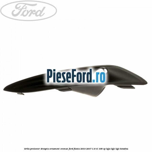 Grila proiector dreapta ornament cromat Ford Fiesta 2013-2017 1.6 Ti 105 cp IQJA, IQJC, IQJE benzina