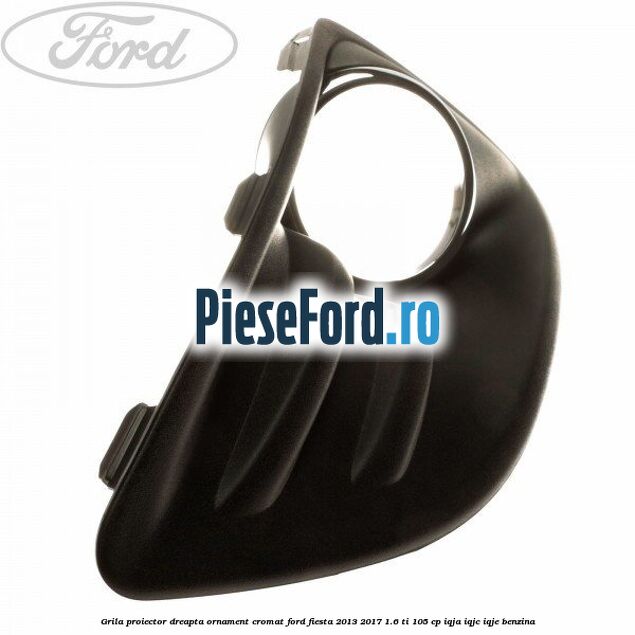 Grila proiector dreapta ornament cromat Ford Fiesta 2013-2017 1.6 Ti 105 cp IQJA, IQJC, IQJE benzina