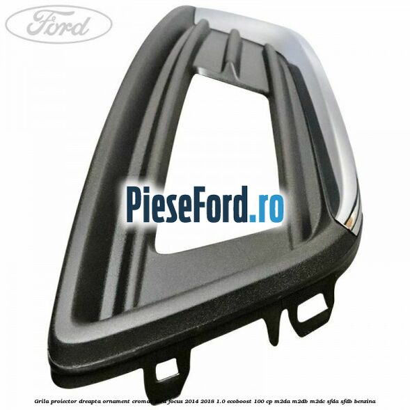 Grila proiector dreapta ornament cromat Ford Focus 2014-2018 1.0 EcoBoost 100 cp M2DA, M2DB, M2DC, SFDA, SFDB benzina