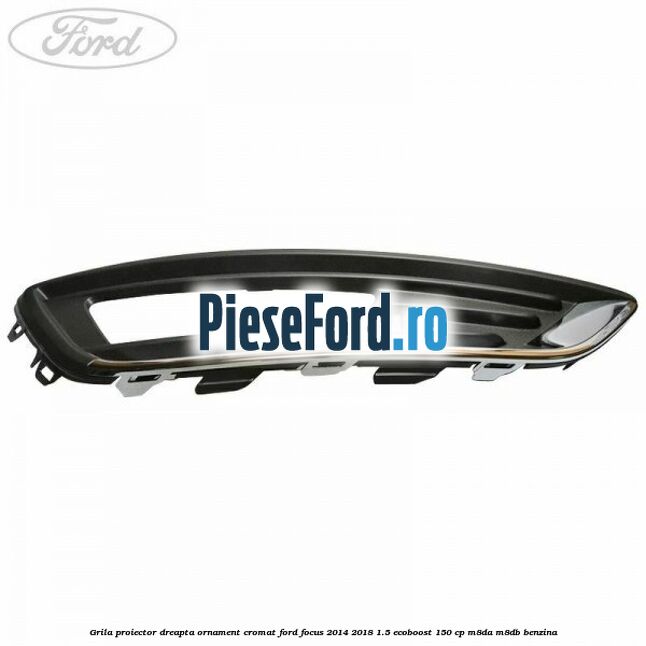 Grila proiector dreapta ornament cromat Ford Focus 2014-2018 1.5 EcoBoost 150 cp M8DA, M8DB benzina