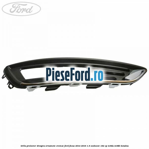 Grila proiector dreapta ornament cromat Ford Focus 2014-2018 1.5 EcoBoost 182 cp M9DA, M9DB benzina