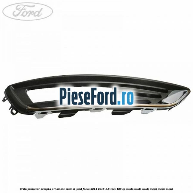Grila proiector dreapta ornament cromat Ford Focus 2014-2018 1.5 TDCi 120 cp Grila proiector dreapta ornament cromat Ford Focus 2014-2018 1.5 TDCi 120 cp XWDA, XWDB, XWDC, XWDD, XWDE diesel