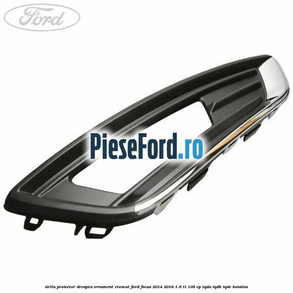 Grila proiector dreapta ornament cromat Ford Focus 2014-2018 1.6 Ti 105 cp IQDA, IQDB, IQDC benzina