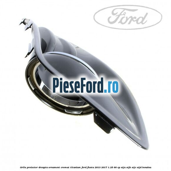 Grila proiector dreapta ornament cromat Titanium Ford Fiesta 2013-2017 1.25 60 cp STJA, STJB, STJC, STJD benzina