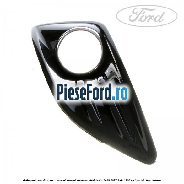 Grila proiector dreapta ornament cromat Titanium Ford Fiesta 2013-2017 1.6 Ti 105 cp IQJA, IQJC, IQJE benzina