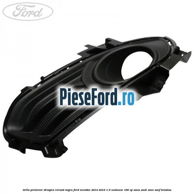 Grila proiector dreapta rotund negru Ford Mondeo 2014-2018 1.5 EcoBoost 160 cp UNCA, UNCB, UNCE, UNCF benzina