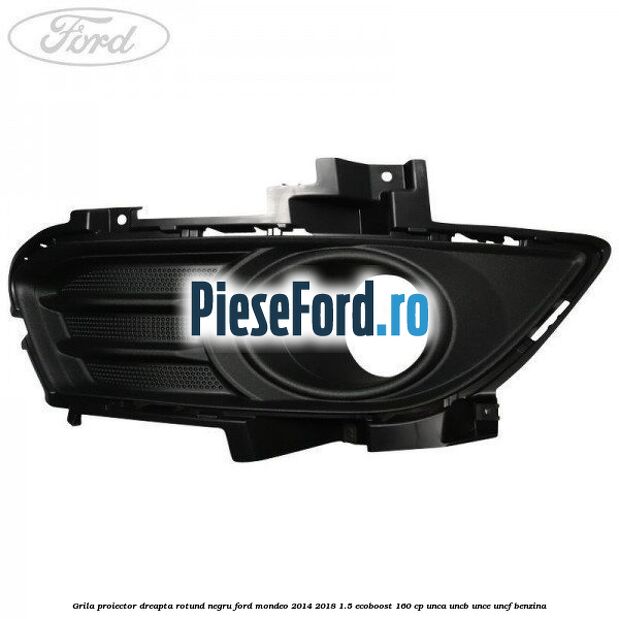 Grila proiector dreapta rotund negru Ford Mondeo 2014-2018 1.5 EcoBoost 160 cp UNCA, UNCB, UNCE, UNCF benzina