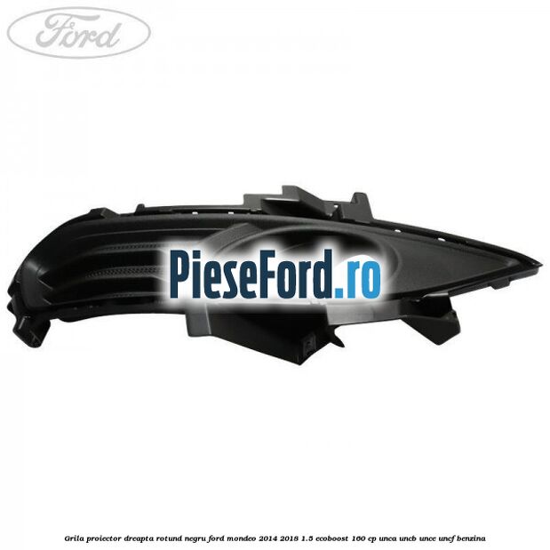 Grila proiector dreapta rotund negru Ford Mondeo 2014-2018 1.5 EcoBoost 160 cp UNCA, UNCB, UNCE, UNCF benzina