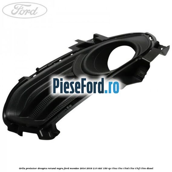 Grila proiector dreapta rotund negru Ford Mondeo 2014-2018 2.0 TDCi 150 cp T7CA, T7CC, T7CD, T7CE, T7CF, T7CN diesel